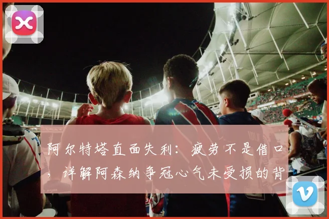 阿尔特塔直面失利：疲劳不是借口，详解阿森纳争冠心气未受损的背后原因