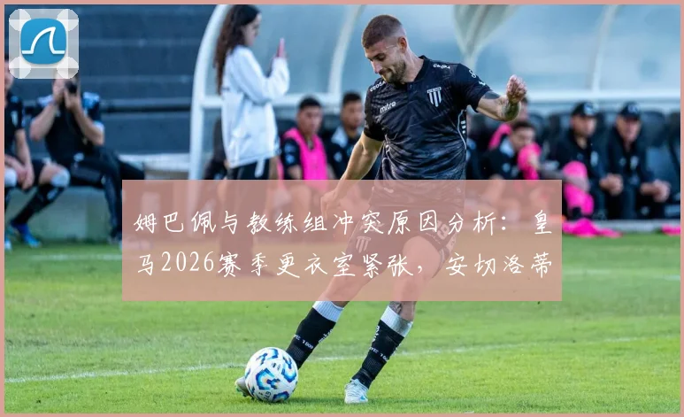 姆巴佩与教练组冲突原因分析：皇马2026赛季更衣室紧张，安切洛蒂面临难题