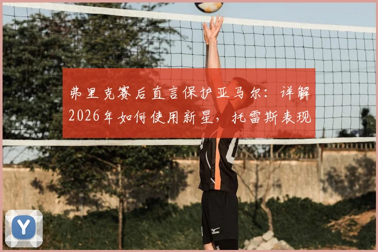 弗里克赛后直言保护亚马尔:详解2026年如何使用新星,托雷斯表现获主帅认可的背后