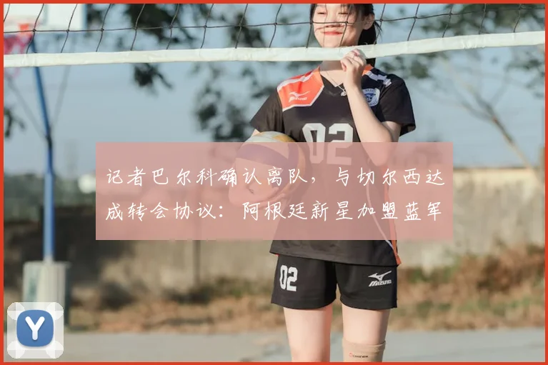 记者巴尔科确认离队，与切尔西达成转会协议：阿根廷新星加盟蓝军，白堡生涯落幕