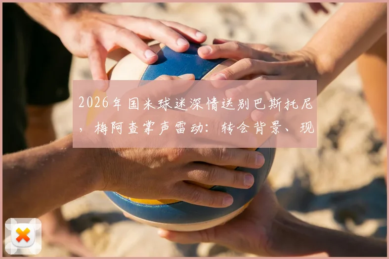 2026年国米球迷深情送别巴斯托尼,梅阿查掌声雷动:转会背景、现场细节与球迷文化全解析