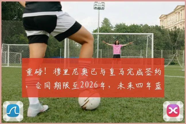 重磅！穆里尼奥已与皇马完成签约，合同期限至2026年，未来四年蓝图引发热议