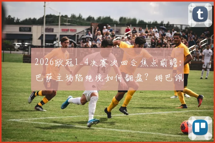 2026欧冠1_4决赛次回合焦点前瞻:巴萨主场陷绝境如何翻盘?姆巴佩伤情成巴黎最大变数