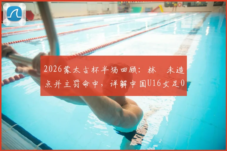 2026蒙太古杯半场回顾：林祐未造点并主罚命中，详解中国U16女足0-2落后日本的技术细节与比赛回放