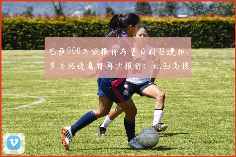 巴萨900万欧报价布鲁日新星遭拒，罗马诺透露将再次报价：比西乌技术特点与转会前景分析