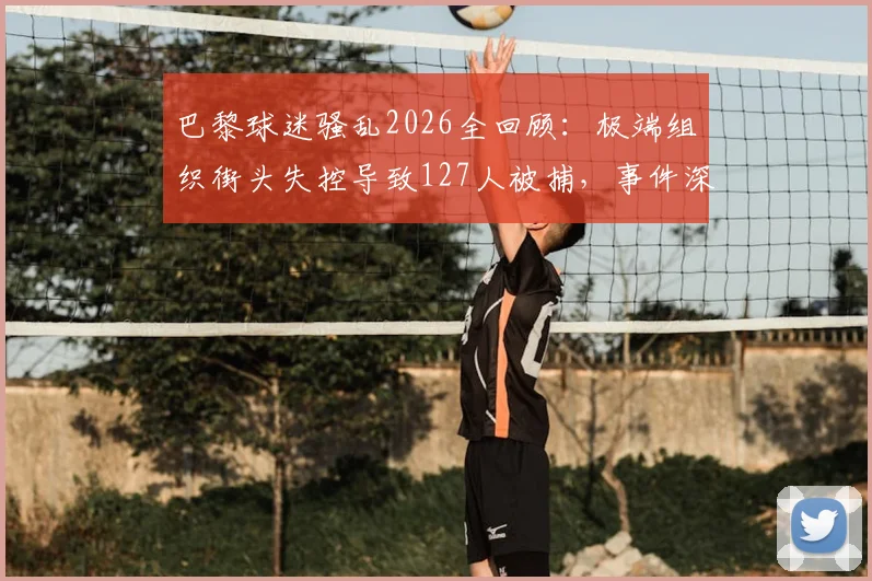 巴黎球迷骚乱2026全回顾：极端组织街头失控导致127人被捕，事件深层原因与欧洲足球安全警示