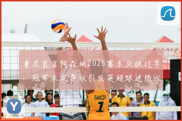 鲁尼直言阿森纳2026赛季庆祝过早,冠军未定争议引发英超球迷热议