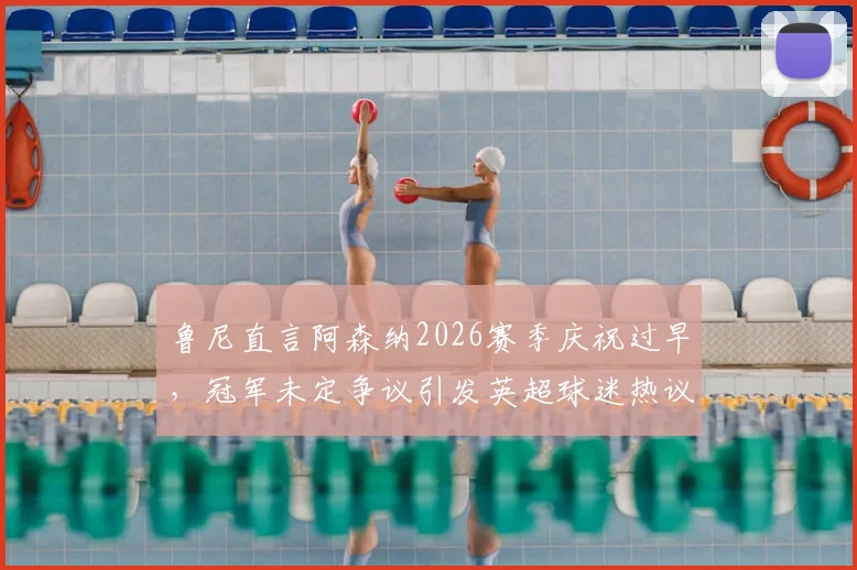 鲁尼直言阿森纳2026赛季庆祝过早，冠军未定争议引发英超球迷热议