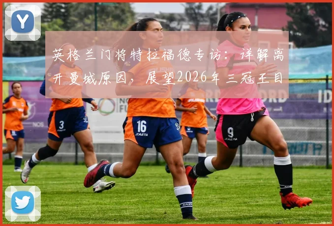 英格兰门将特拉福德专访：详解离开曼城原因，展望2026年三冠王目标与未来前景