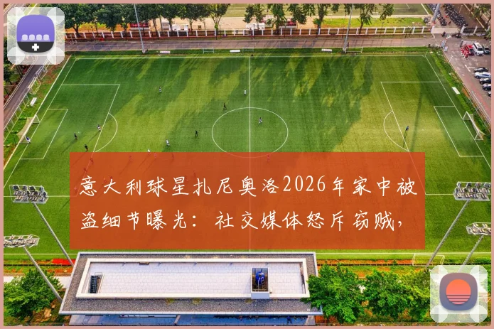 意大利球星扎尼奥洛2026年家中被盗细节曝光：社交媒体怒斥窃贼，直言“要包可以给”引热议