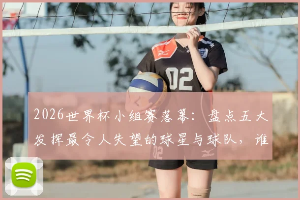 2026世界杯小组赛落幕：盘点五大发挥最令人失望的球星与球队，谁将成为淘汰赛阶段的X因素？