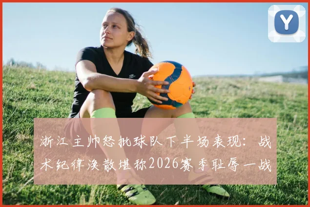 浙江主帅怒批球队下半场表现:战术纪律涣散堪称2026赛季耻辱一战,球员执行力差到不可接受