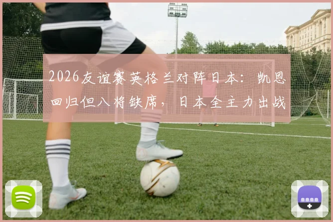 2026友谊赛英格兰对阵日本：凯恩回归但八将缺席，日本全主力出战，首发预测与赛前分析