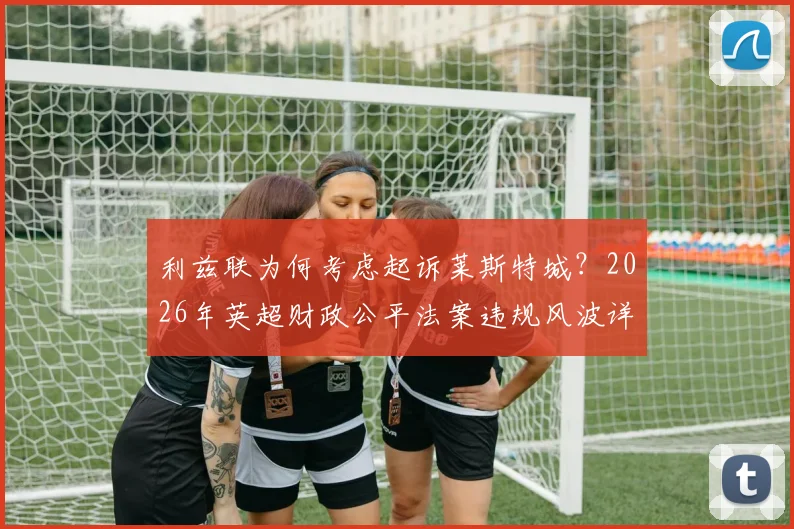 利兹联为何考虑起诉莱斯特城？2026年英超财政公平法案违规风波详解，附双方纠纷进展与影响分析
