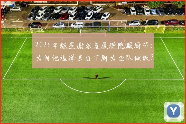 2026年球星谢尔基展现隐藏厨艺:为何他选择亲自下厨为全队做饭?队友评价其真实水平如何
