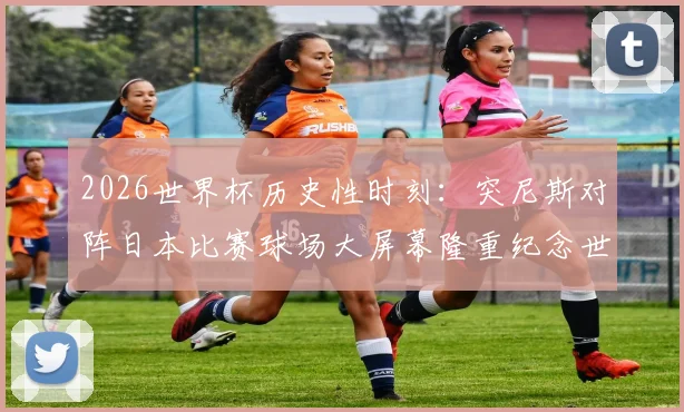 2026世界杯历史性时刻：突尼斯对阵日本比赛球场大屏幕隆重纪念世界杯第1000场里程碑，回顾经典对决与赛事看点