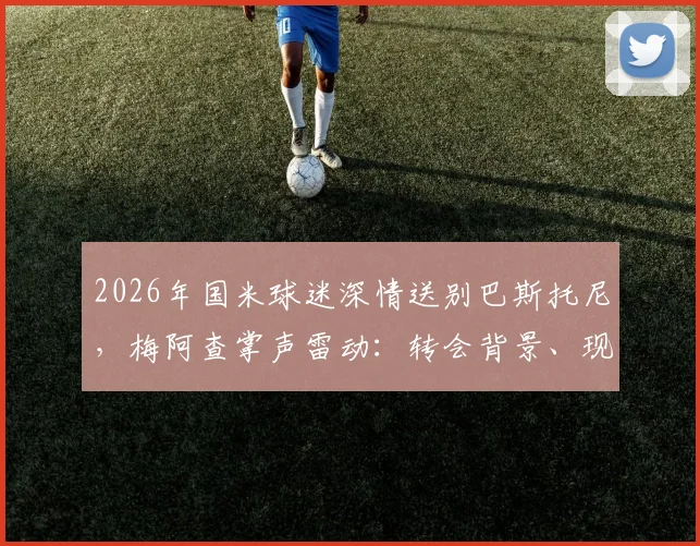 2026年国米球迷深情送别巴斯托尼，梅阿查掌声雷动：转会背景、现场细节与球迷文化全解析
