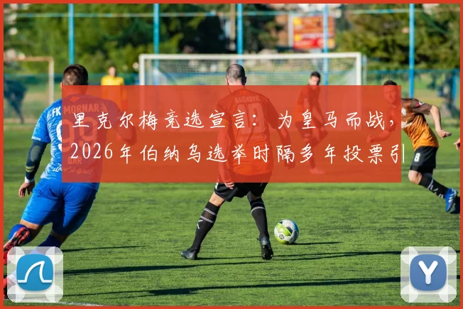里克尔梅竞选宣言：为皇马而战，2026年伯纳乌选举时隔多年投票引关注，球迷须知五大焦点解析