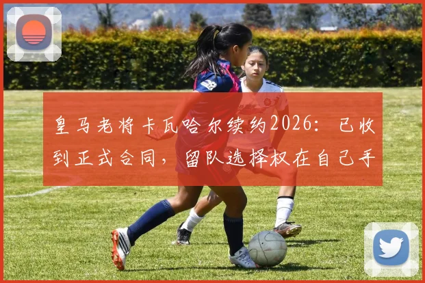 皇马老将卡瓦哈尔续约2026：已收到正式合同，留队选择权在自己手中