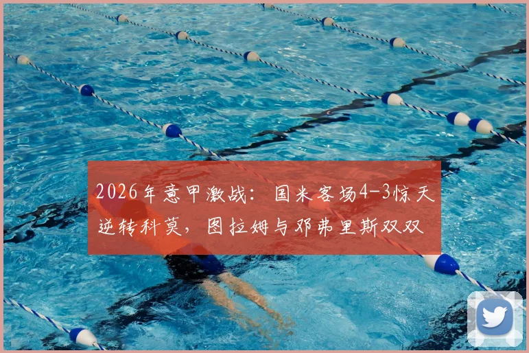 2026年意甲激战：国米客场4-3惊天逆转科莫，图拉姆与邓弗里斯双双梅开二度全记录