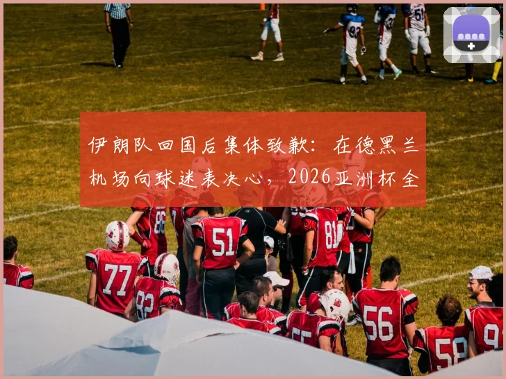 伊朗队回国后集体致歉:在德黑兰机场向球迷表决心,2026亚洲杯全力弥补遗憾