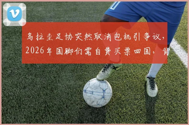 乌拉圭足协突然取消包机引争议，2026年国脚们需自费买票回国，背后原因是什么？