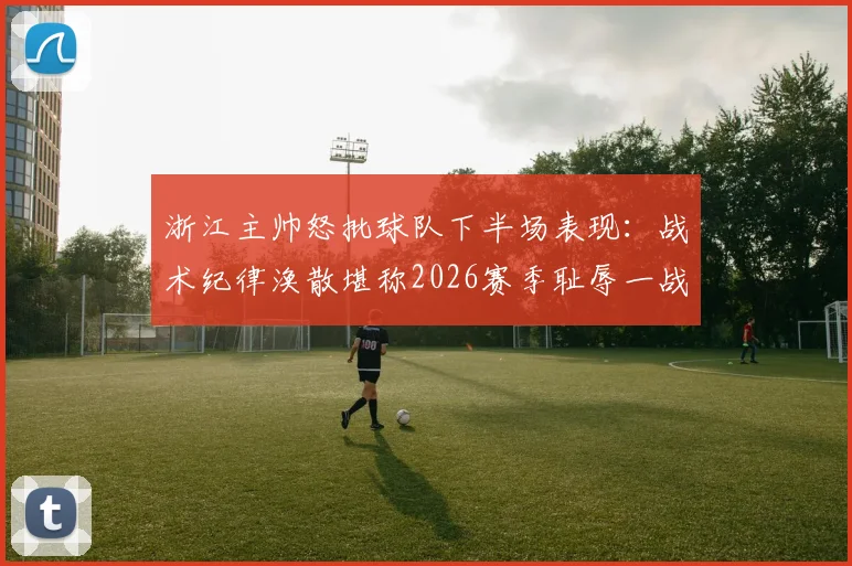 浙江主帅怒批球队下半场表现：战术纪律涣散堪称2026赛季耻辱一战，球员执行力差到不可接受