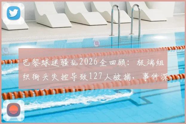 巴黎球迷骚乱2026全回顾：极端组织街头失控导致127人被捕，事件深层原因与欧洲足球安全警示