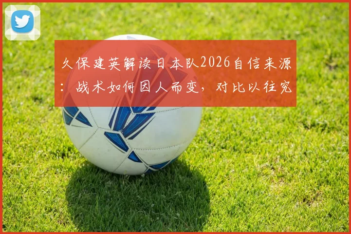 久保建英解读日本队2026自信来源:战术如何因人而变,对比以往究竟有何不同