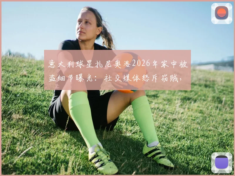 意大利球星扎尼奥洛2026年家中被盗细节曝光:社交媒体怒斥窃贼,直言“要包可以给”引热议