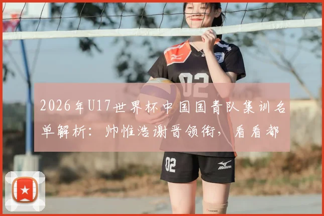 2026年U17世界杯中国国青队集训名单解析：帅惟浩谢晋领衔，看看都有哪些潜力新星入选