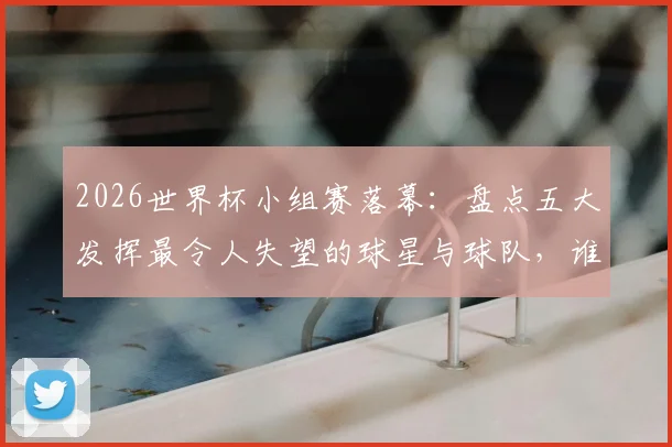 2026世界杯小组赛落幕：盘点五大发挥最令人失望的球星与球队，谁将成为淘汰赛阶段的X因素？