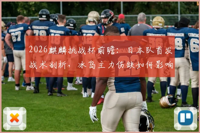 2026麒麟挑战杯前瞻：日本队首发战术剖析，冰岛主力伤缺如何影响战局？历史交锋与观赛指南