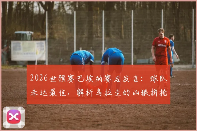2026世预赛巴埃纳赛后发言：球队未达最佳，解析乌拉圭的凶狠拼抢与比赛走势