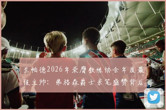 兰帕德2026年荣膺教练协会年度最佳主帅：弗格森爵士亲笔盛赞背后的执教哲学与成长之路