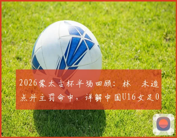 2026蒙太古杯半场回顾:林祐未造点并主罚命中,详解中国U16女足0-2落后日本的技术细节与比赛回放