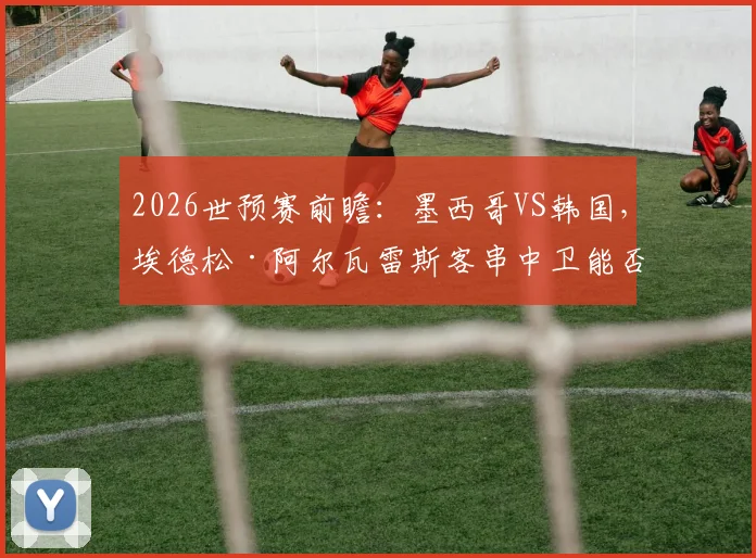 2026世预赛前瞻：墨西哥VS韩国，埃德松·阿尔瓦雷斯客串中卫能否扛住孙兴慜冲击？马卡报阵容解读
