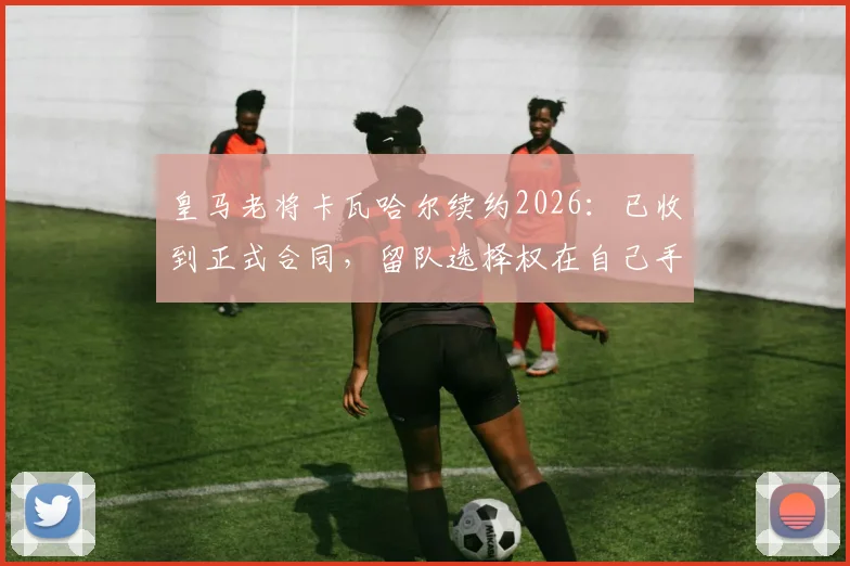 皇马老将卡瓦哈尔续约2026：已收到正式合同，留队选择权在自己手中