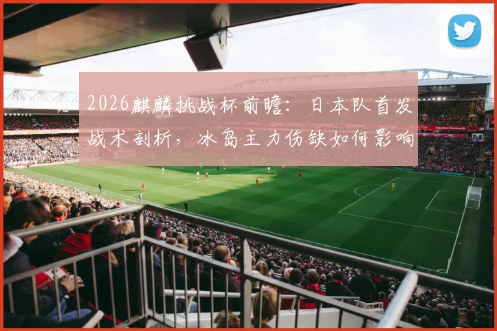 2026麒麟挑战杯前瞻：日本队首发战术剖析，冰岛主力伤缺如何影响战局？历史交锋与观赛指南