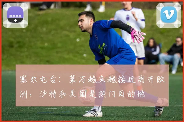 塞尔电台：莱万越来越接近离开欧洲，沙特和美国是热门目的地