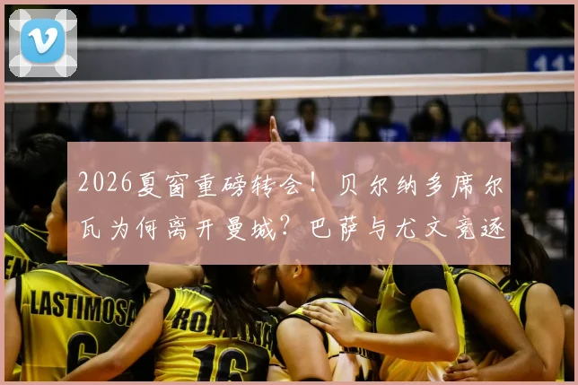 2026夏窗重磅转会！贝尔纳多席尔瓦为何离开曼城？巴萨与尤文竞逐B席的优劣势分析及潜在影响深度解读