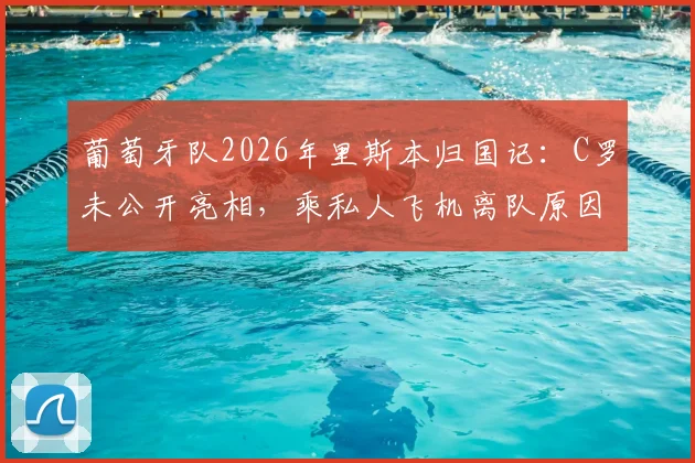 葡萄牙队2026年里斯本归国记：C罗未公开亮相，乘私人飞机离队原因及后续行程引关注