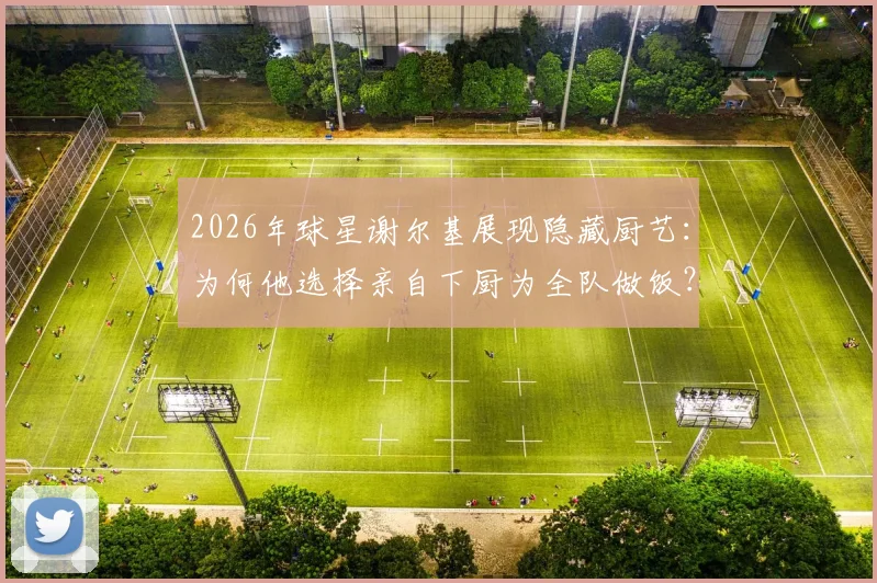2026年球星谢尔基展现隐藏厨艺：为何他选择亲自下厨为全队做饭？队友评价其真实水平如何