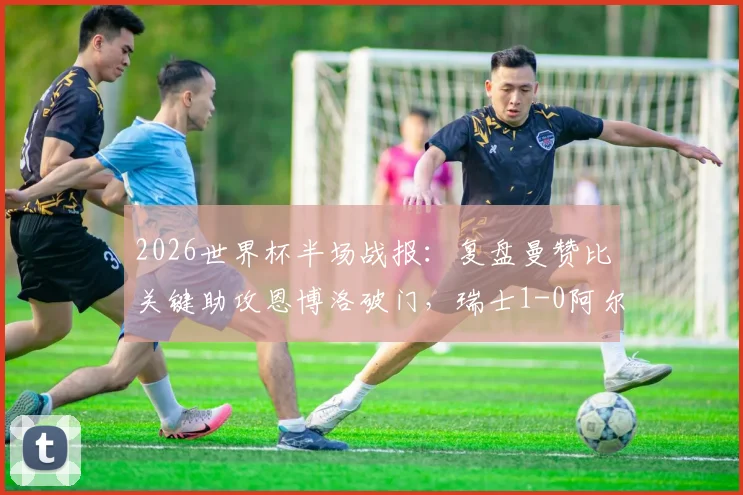 2026世界杯半场战报：复盘曼赞比关键助攻恩博洛破门，瑞士1-0阿尔及利亚战术细节解析