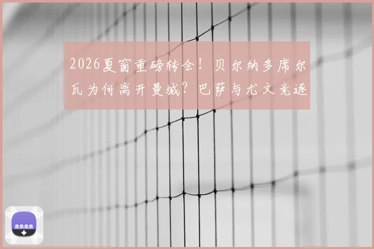 2026夏窗重磅转会!贝尔纳多席尔瓦为何离开曼城?巴萨与尤文竞逐B席的优劣势分析及潜在影响深度解读