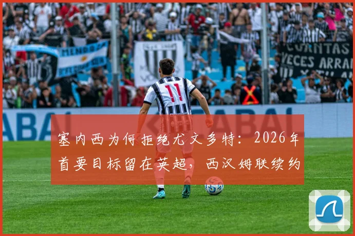 塞内西为何拒绝尤文多特：2026年首要目标留在英超，西汉姆联续约前景与未来去向解析