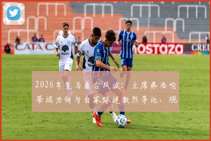 2026年皇马看台风波：主席弗洛伦蒂诺为何与自家球迷激烈争论，现场视频曝光引热议