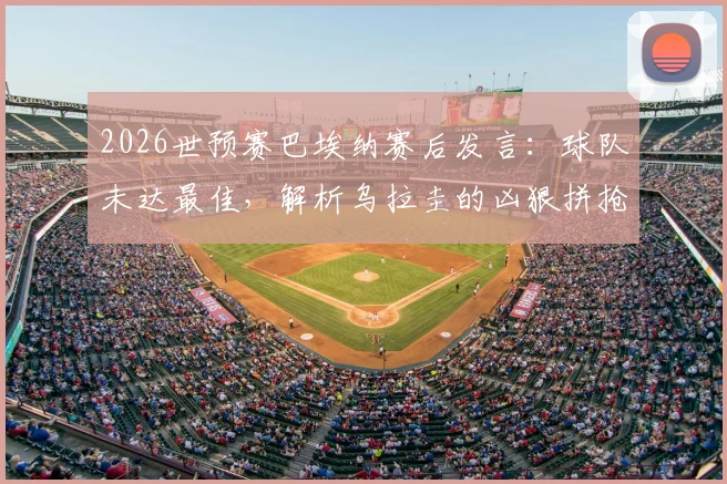 2026世预赛巴埃纳赛后发言：球队未达最佳，解析乌拉圭的凶狠拼抢与比赛走势