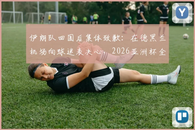 伊朗队回国后集体致歉：在德黑兰机场向球迷表决心，2026亚洲杯全力弥补遗憾