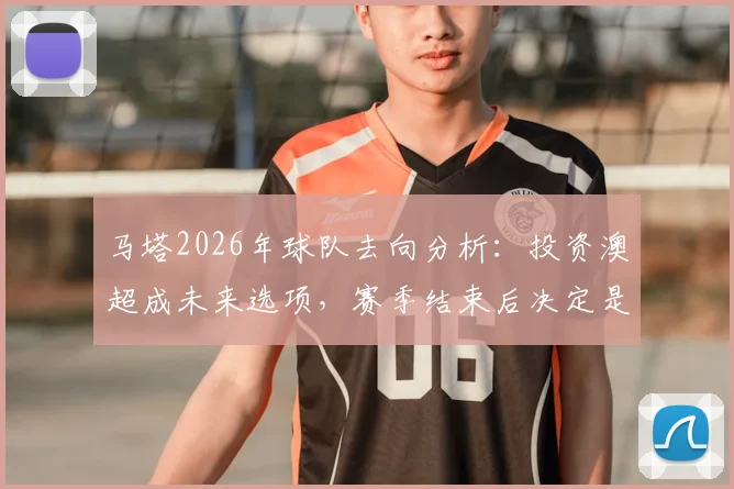 马塔2026年球队去向分析：投资澳超成未来选项，赛季结束后决定是否留队